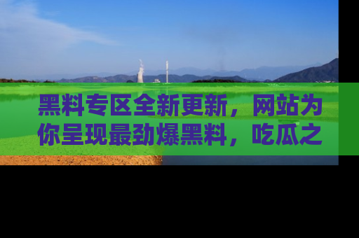 黑料专区全新更新，网站为你呈现最劲爆黑料，吃瓜之旅从这里开始！