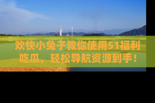 欢快小兔子教你使用51福利吃瓜，轻松导航资源到手！