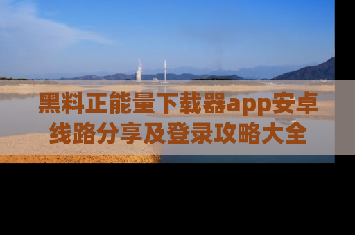 黑料正能量下载器app安卓线路分享及登录攻略大全