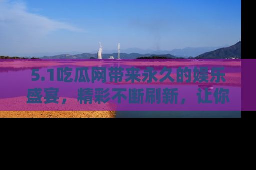 5.1吃瓜网带来永久的娱乐盛宴,精彩不断刷新,让你乐在其中
