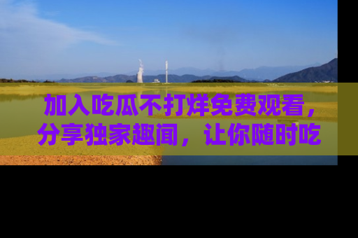 加入吃瓜不打烊免费观看，分享独家趣闻，让你随时吃瓜不停！