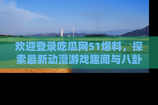 欢迎登录吃瓜网51爆料，探索最新动漫游戏趣闻与八卦！