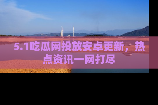 5.1吃瓜网投放安卓更新,热点资讯一网打尽