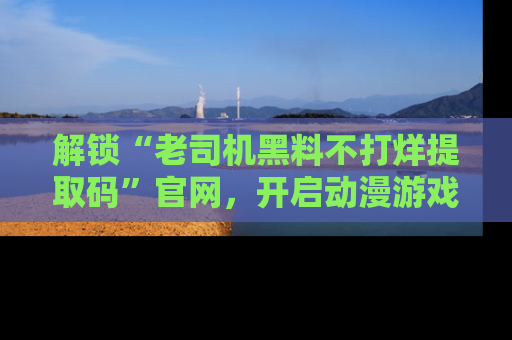 解锁“老司机黑料不打烊提取码”官网，开启动漫游戏的新次元之旅！
