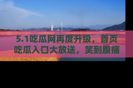 5.1吃瓜网再度升级,首页吃瓜入口大放送,笑到腹痛的秘密等你来!