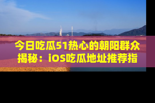 今日吃瓜51热心的朝阳群众揭秘：iOS吃瓜地址推荐指南！