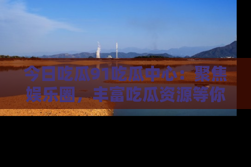 今日吃瓜91吃瓜中心：聚焦娱乐圈，丰富吃瓜资源等你解锁