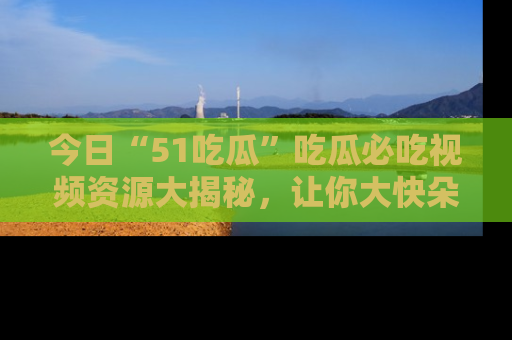 今日“51吃瓜”吃瓜必吃视频资源大揭秘，让你大快朵颐不停口！
