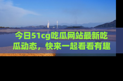 今日51cg吃瓜网站最新吃瓜动态，快来一起看看有趣的事情！