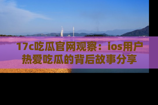17c吃瓜官网观察：ios用户热爱吃瓜的背后故事分享