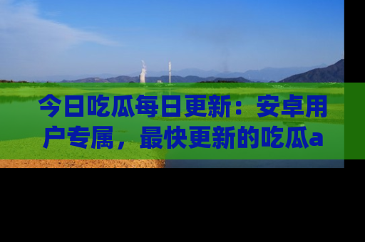 今日吃瓜每日更新：安卓用户专属，最快更新的吃瓜app值得拥有。