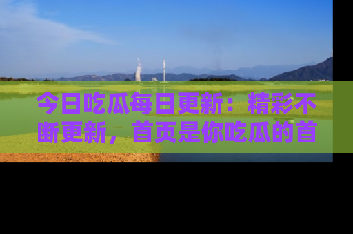 今日吃瓜每日更新：精彩不断更新，首页是你吃瓜的首选！