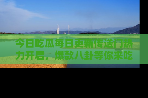 今日吃瓜每日更新传送门热力开启，爆款八卦等你来吃瓜