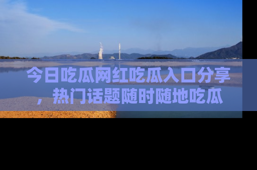 今日吃瓜网红吃瓜入口分享，热门话题随时随地吃瓜