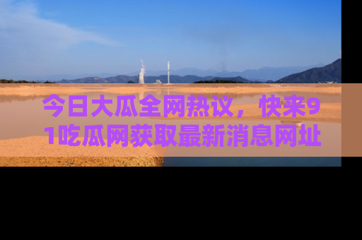今日大瓜全网热议，快来91吃瓜网获取最新消息网址