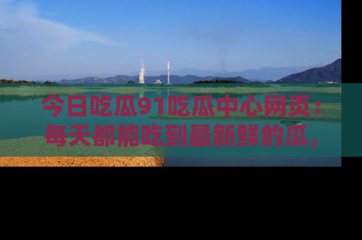 今日吃瓜91吃瓜中心网页：每天都能吃到最新鲜的瓜，八卦互动精彩无限！