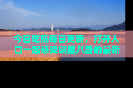 今日吃瓜每日更新，打开入口一起感受明星八卦的最新动态，别说我没告诉你哦！