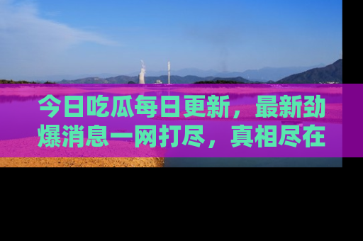 今日吃瓜每日更新，最新劲爆消息一网打尽，真相尽在其中！