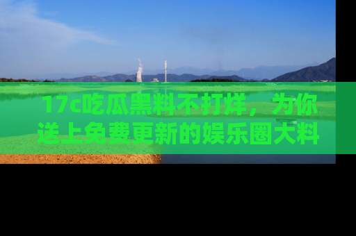 17c吃瓜黑料不打烊,为你送上免费更新的娱乐圈大料!