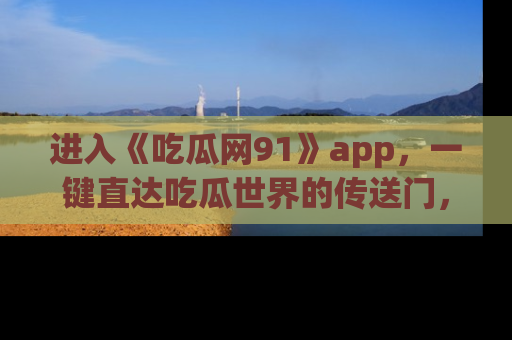 进入《吃瓜网91》app，一键直达吃瓜世界的传送门，快来试试！