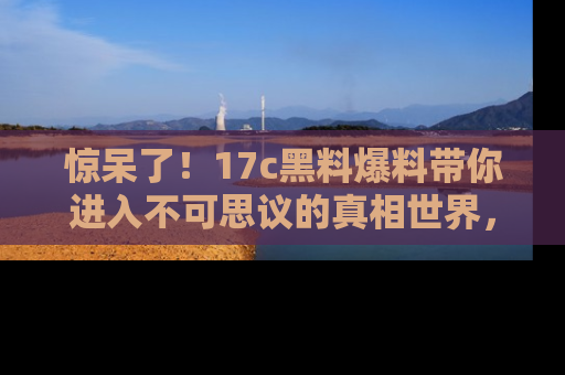 惊呆了！17c黑料爆料带你进入不可思议的真相世界，赶快看链接！