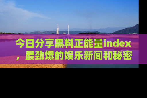 今日分享黑料正能量index，最劲爆的娱乐新闻和秘密等你来发现！