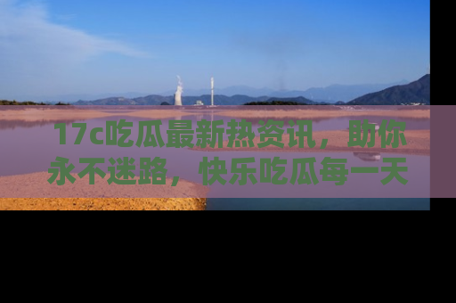 17c吃瓜最新热资讯，助你永不迷路，快乐吃瓜每一天！