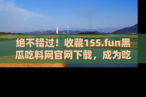 绝不错过！收藏155.fun黑瓜吃料网官网下载，成为吃瓜达人！