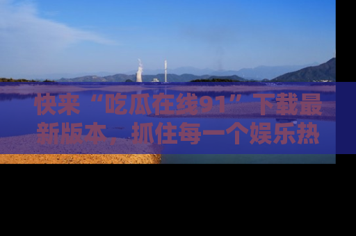 快来“吃瓜在线91”下载最新版本，抓住每一个娱乐热点的精彩瞬间！