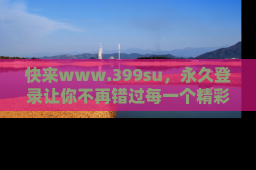 快来www.399su，永久登录让你不再错过每一个精彩的吃瓜瞬间！