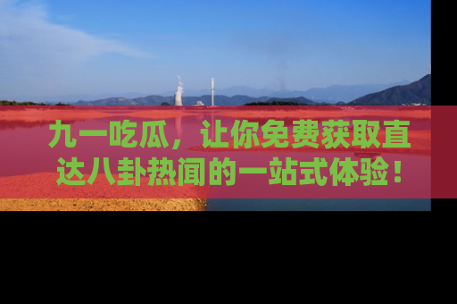 九一吃瓜，让你免费获取直达八卦热闻的一站式体验！