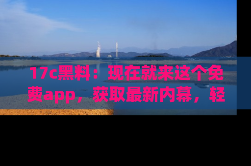 17c黑料：现在就来这个免费app，获取最新内幕，轻松掌握娱乐圈动向！