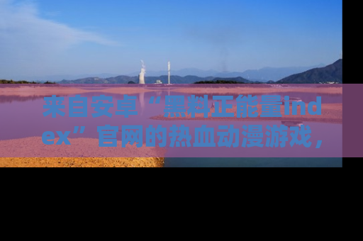 来自安卓“黑料正能量index”官网的热血动漫游戏，聚焦黑料与正能量的精彩时刻