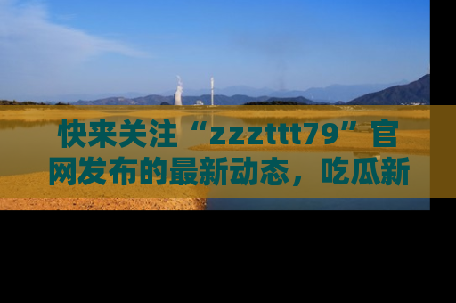 快来关注“zzzttt79”官网发布的最新动态，吃瓜新闻一手掌握，精彩不停！