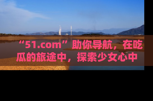 “51.com”助你导航,在吃瓜的旅途中,探索少女心中的小秘密喔!