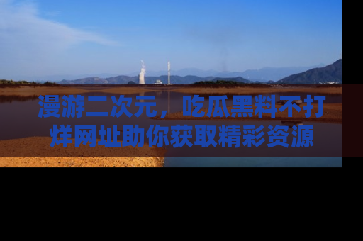 漫游二次元，吃瓜黑料不打烊网址助你获取精彩资源