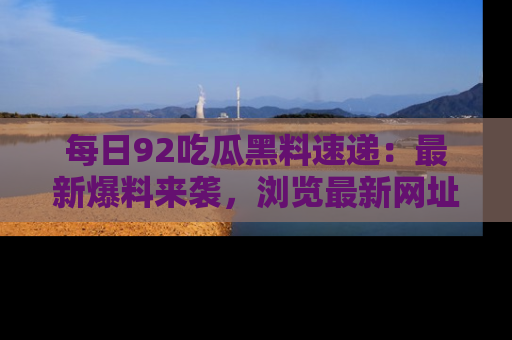 每日92吃瓜黑料速递：最新爆料来袭，浏览最新网址，畅享吃瓜乐趣！