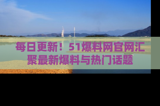 每日更新！51爆料网官网汇聚最新爆料与热门话题