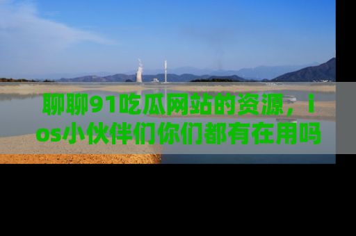聊聊91吃瓜网站的资源，ios小伙伴们你们都有在用吗？