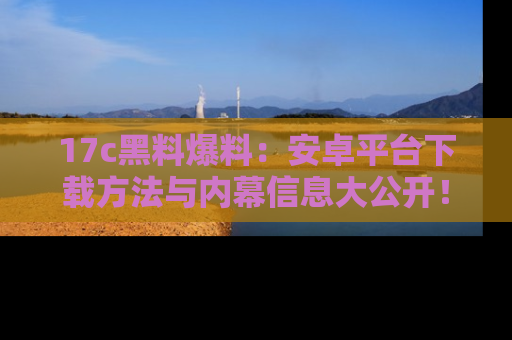 17c黑料爆料：安卓平台下载方法与内幕信息大公开！