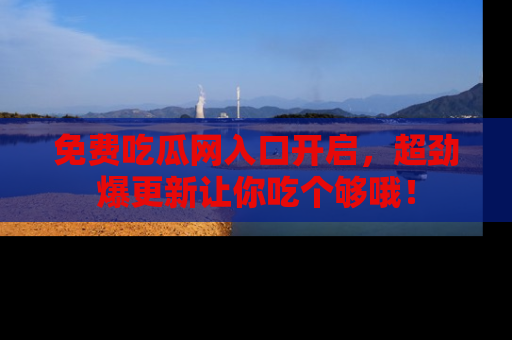 免费吃瓜网入口开启，超劲爆更新让你吃个够哦！