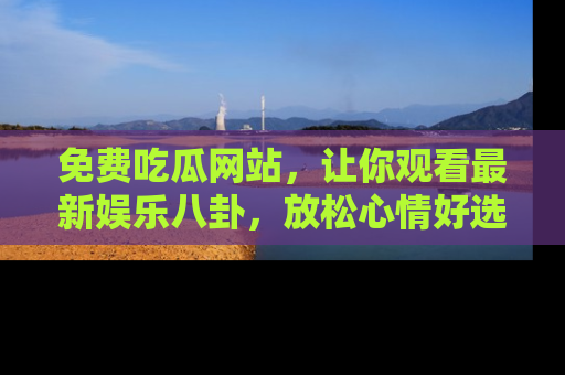 免费吃瓜网站，让你观看最新娱乐八卦，放松心情好选择