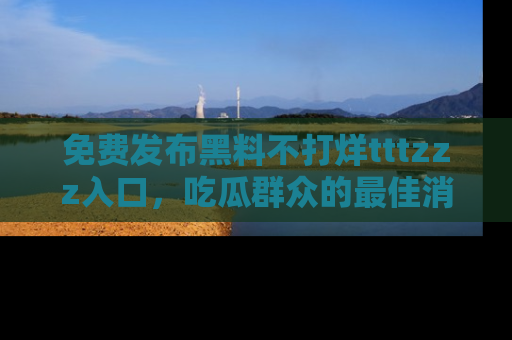 免费发布黑料不打烊tttzzz入口，吃瓜群众的最佳消息平台！