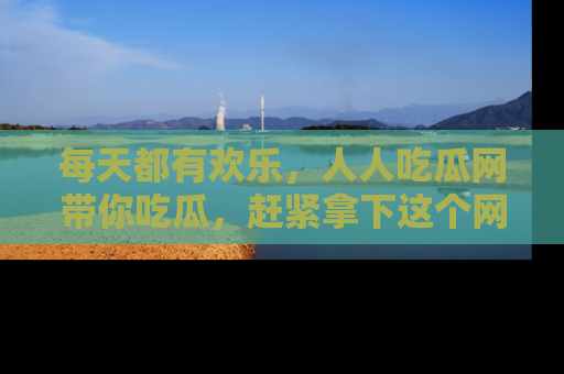 每天都有欢乐，人人吃瓜网带你吃瓜，赶紧拿下这个网址与地址吧！