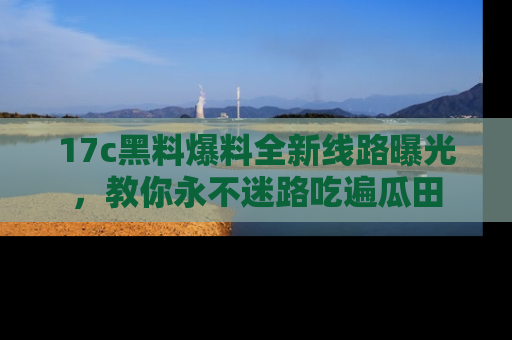 17c黑料爆料全新线路曝光，教你永不迷路吃遍瓜田