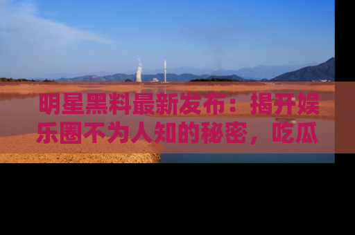 明星黑料最新发布：揭开娱乐圈不为人知的秘密，吃瓜者们请注意！