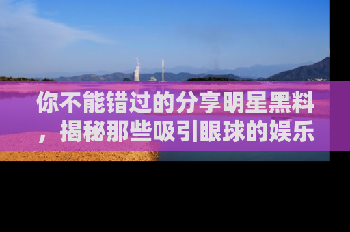 你不能错过的分享明星黑料，揭秘那些吸引眼球的娱乐新闻。