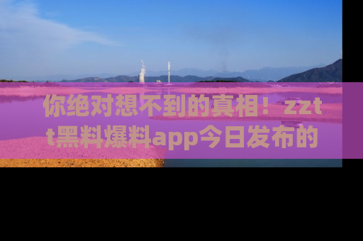 你绝对想不到的真相！zztt黑料爆料app今日发布的黑料让人叫绝！