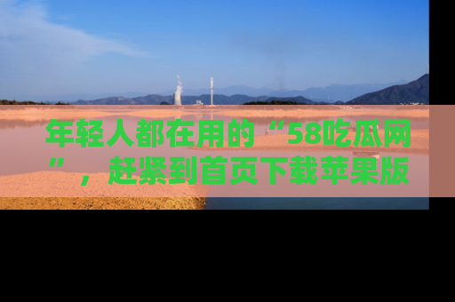 年轻人都在用的“58吃瓜网”，赶紧到首页下载苹果版吧！