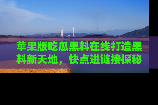 苹果版吃瓜黑料在线打造黑料新天地，快点进链接探秘！